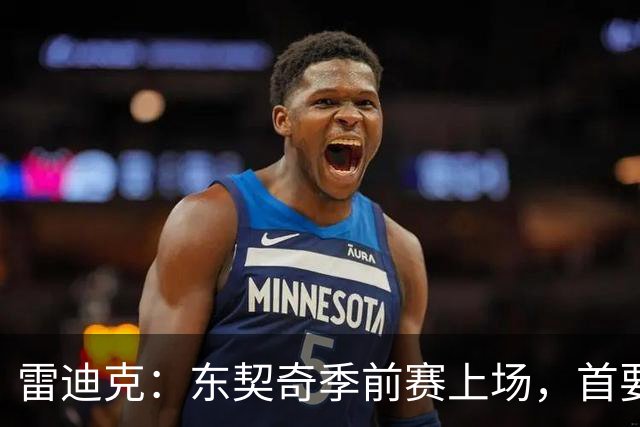雷迪克：东契奇季前赛上场，首要任务是“找节奏